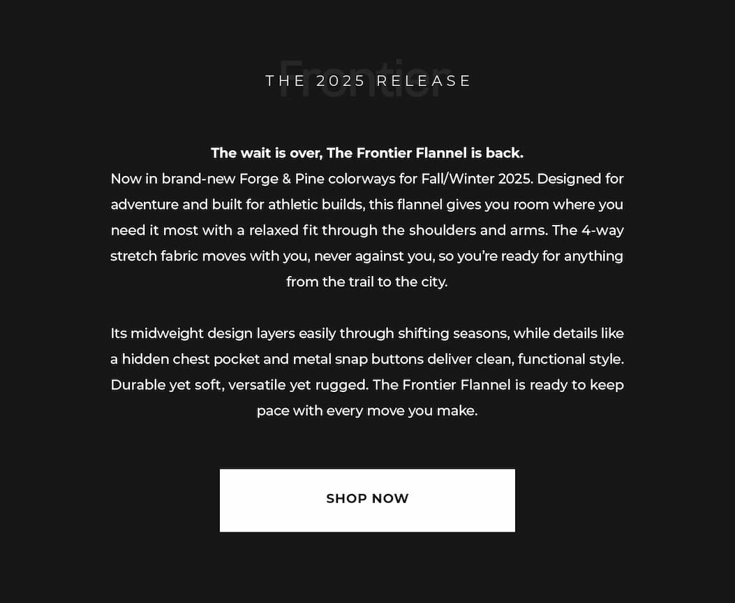 The wait is over, The Frontier Flannel is back. Now in brand-new Forge & Pine colorways for Fall/Winter 2025. Designed for adventure and built for athletic builds, this flannel gives you room where you need it most with a relaxed fit through the shoulders and arms. The 4-way stretch fabric moves with you, never against you, so you're ready for anything from the trail to the city.  Its midweight design layers easily through shifting seasons, while details like a hidden chest pocket and metal snap buttons deliver clean, functional style. Durable yet soft, versatile yet rugged. The Frontier Flannel is ready to keep pace with every move you make.