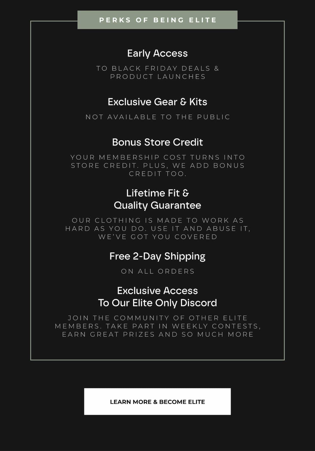 Early Access TO BLACK FRIDAY DEALS & PRODUCT LAUNCHES  Exclusive Gear & Kits NOT AVAILABLE TO THE PUBLIC  Bonus Store Credit YOUR MEMBERSHIP COST TURNS INTO STORE CREDIT. PLUS, WE ADD BONUS CREDIT TOO.  Lifetime Fit & Quality Guarantee OUR CLOTHING IS MADE TO WORK AS HARD AS YOU DO. USE IT AND ABUSE IT, WE'VE GOT YOU COVERED  Free 2-Day Shipping ON ALL ORDERS  Exclusive Access To Our Elite Only Discord JOIN THE COMMUNITY OF OTHER ELITE MEMBERS. TAKE PART IN WEEKLY CONTESTS, EARN GREAT PRIZES AND SO MUCH MORE