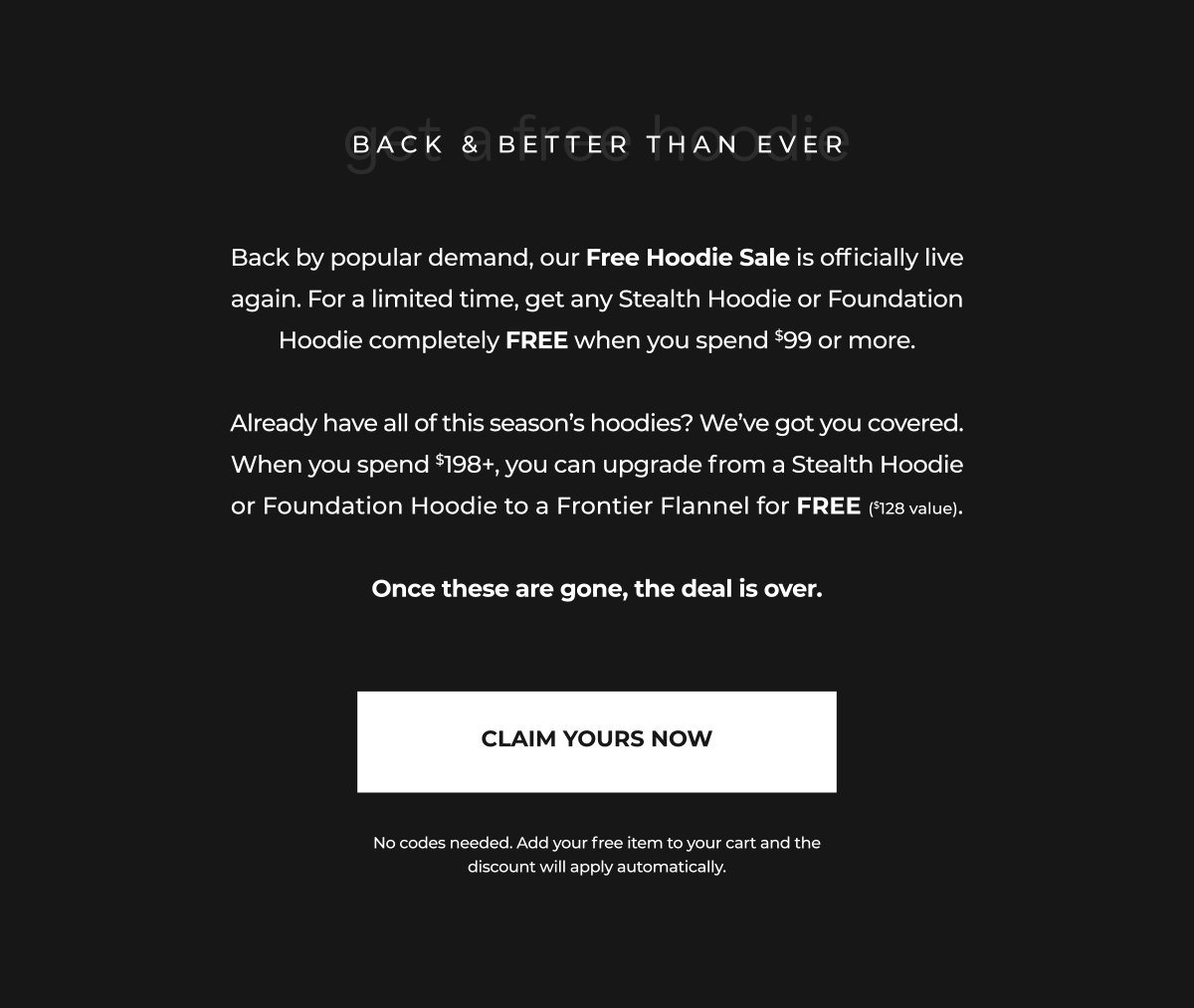 Back by popular demand, our Free Hoodie Sale is officially live again. For a limited time, get any Stealth Hoodie or Foundation Hoodie completely FREE when you spend $99 or more.  Already have all of this season's hoodies? We've got you covered. When you spend $198+, you can upgrade from a Stealth Hoodie or Foundation Hoodie to a Frontier Flannel for FREE ($128 value).  Once these are gone, the deal is over.