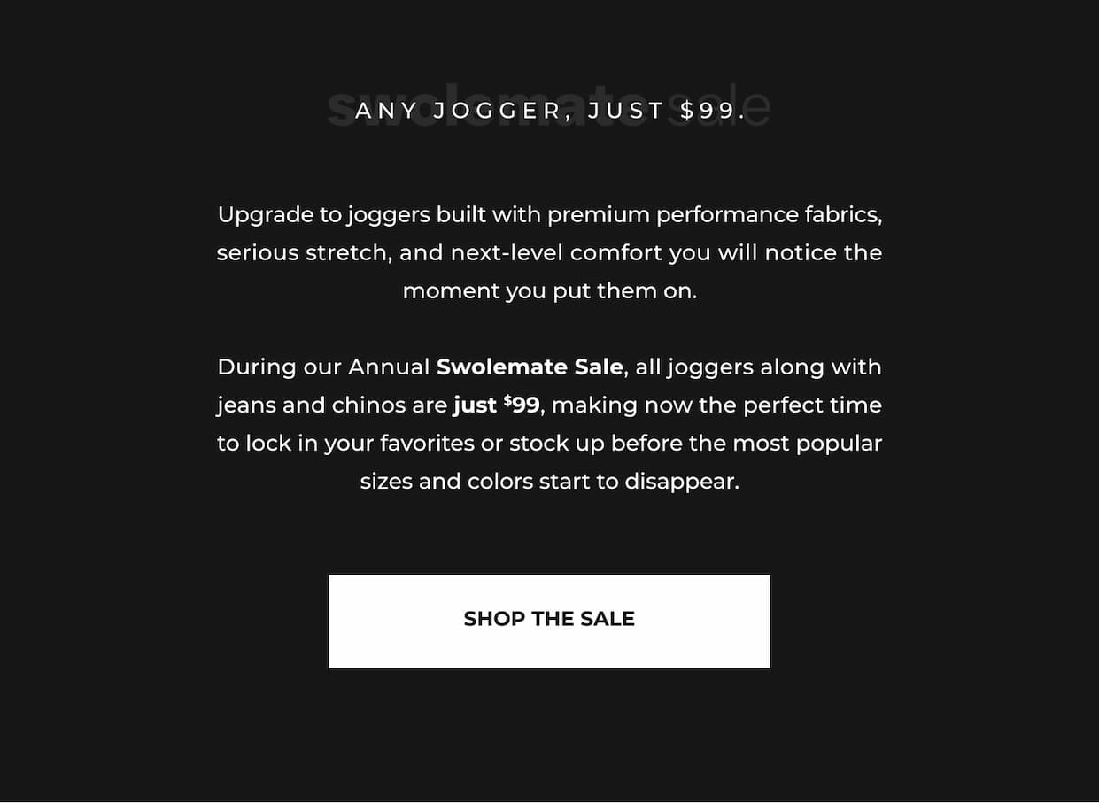 Upgrade to joggers built with premium performance fabrics, serious stretch, and next-level comfort you will notice the moment you put them on.  During our Annual Swolemate Sale, all joggers along with jeans and chinos are just $99, making now the perfect time to lock in your favorites or stock up before the most popular sizes and colors start to disappear.