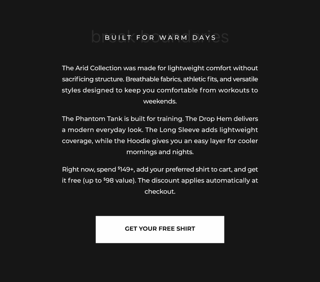 The Arid Collection was made for lightweight comfort without sacrificing structure. Breathable fabrics, athletic fits, and versatile styles designed to keep you comfortable from workouts to weekends.  The Phantom Tank is built for training. The Drop Hem delivers a modern everyday look. The Long Sleeve adds lightweight coverage, while the Hoodie gives you an easy layer for cooler mornings and nights.  Right now, spend $149+, add your preferred shirt to cart, and get it free (up to $98 value). The discount applies automatically at checkout.