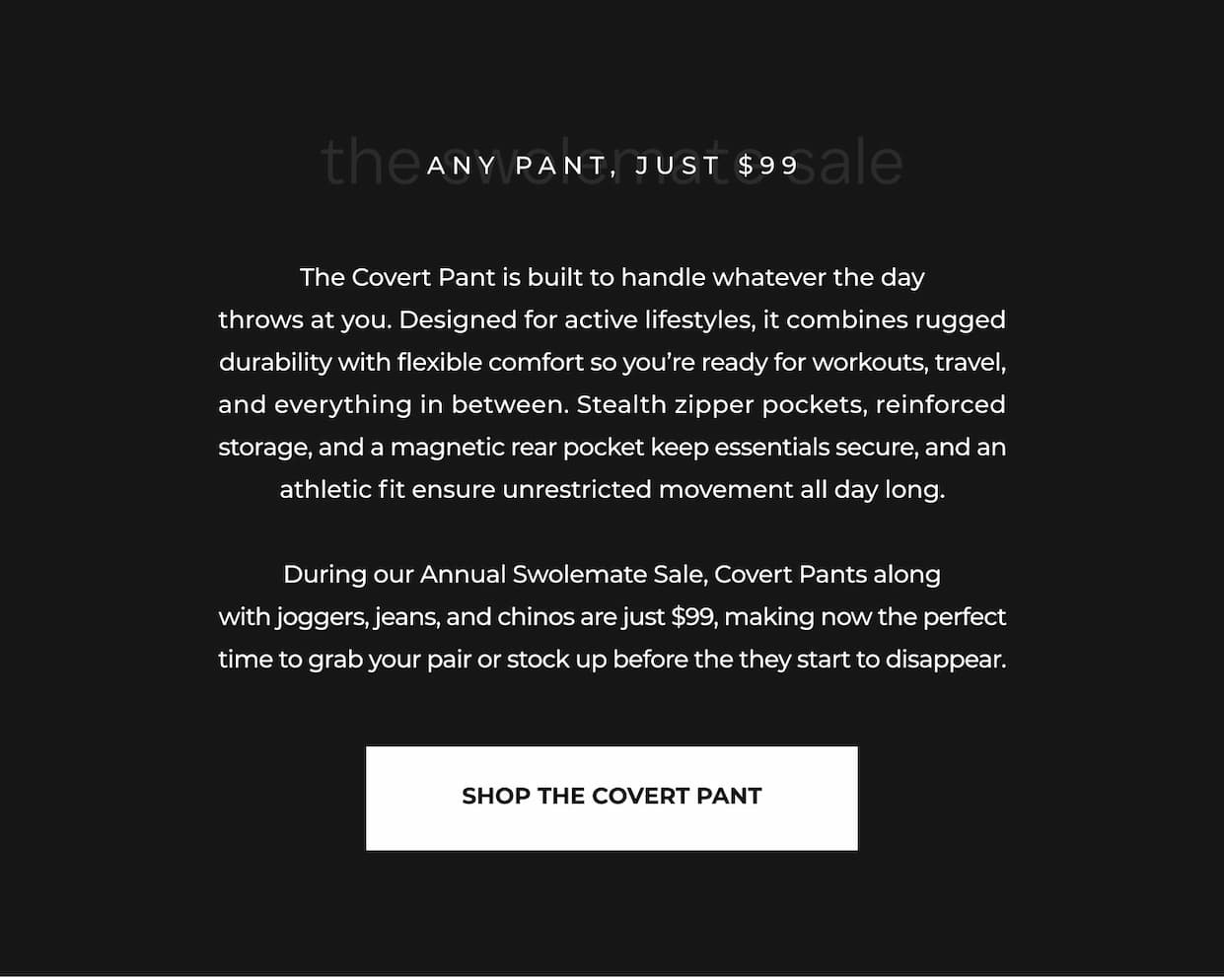 The Covert Pant is built to handle whatever the day throws at you. Designed for active lifestyles, it combines rugged durability with flexible comfort so you're ready for workouts, travel, and everything in between. Stealth zipper pockets, reinforced storage, and a magnetic rear pocket keep essentials secure, and an athletic fit ensure unrestricted movement all day long.  During our Annual Swolemate Sale, Covert Pants along with joggers, jeans, and chinos are just $99, making now the perfect time to grab your pair or stock up before the they start to disappear.