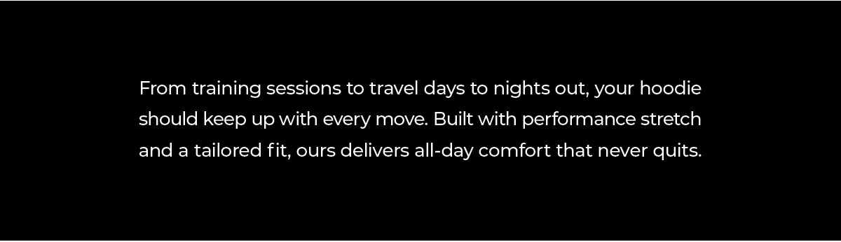 From early mornings at the gym, to long travel days, to nights out with friends, your hoodie should move with you, not against you. That's why we built ours with performance stretch, tailored fits, and comfort that lasts all day.