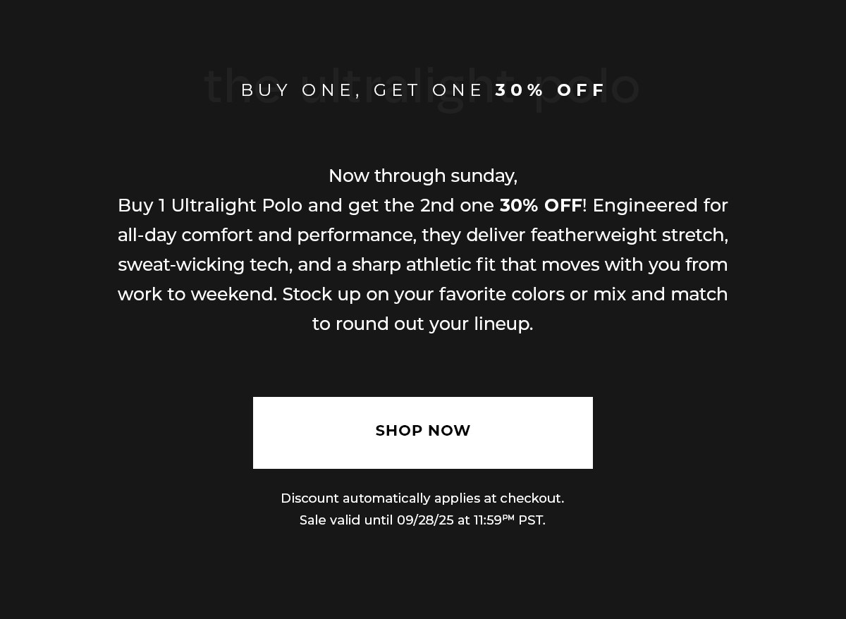 Now through sunday, Buy 1 Ultralight Polo and get the 2nd one 30% OFF! Engineered for all-day comfort and performance, they deliver featherweight stretch, sweat-wicking tech, and a sharp athletic fit that moves with you from work to weekend. Stock up on your favorite colors or mix and match to round out your lineup.