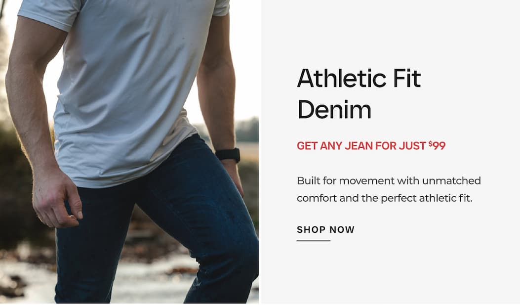 Athletic Fit Denim GET ANY JEAN FOR JUST $99 Built for movement with unmatched comfort and the perfect athletic fit.