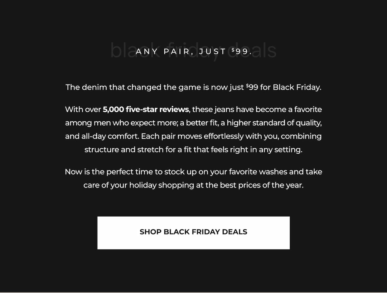 The denim that changed the game is now just $99 for Black Friday. With over 5,000 five-star reviews, these jeans have become a favorite among men who expect more; a better fit, a higher standard of quality, and all-day comfort. Each pair moves effortlessly with you, combining structure and stretch for a fit that feels right in any setting. Now is the perfect time to stock up on your favorite washes and take care of your holiday shopping at the best prices of the year.