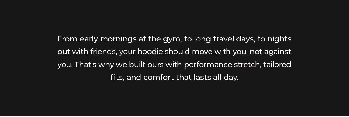 From early mornings at the gym, to long travel days, to nights out with friends, your hoodie should move with you, not against you. That's why we built ours with performance stretch, tailored fits, and comfort that lasts all day.