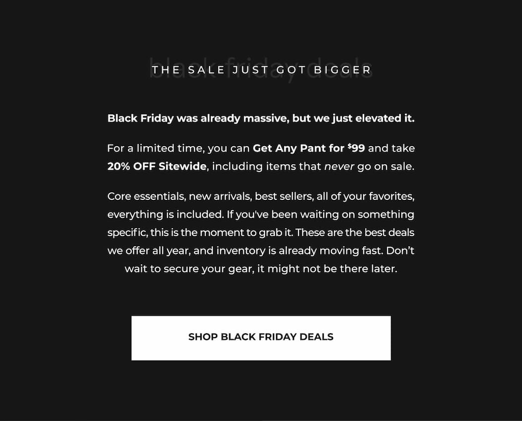 Black Friday was already massive, but we just elevated it. For a limited time, you can Get Any Pant for $99 and take 20% OFF Sitewide, including items that never go on sale. Core essentials, new arrivals, best sellers, all of your favorites, everything is included. If you've been waiting on something specific, this is the moment to grab it. These are the best deals we offer all year, and inventory is already moving fast. Don't wait to secure your gear, it might not be there later.
