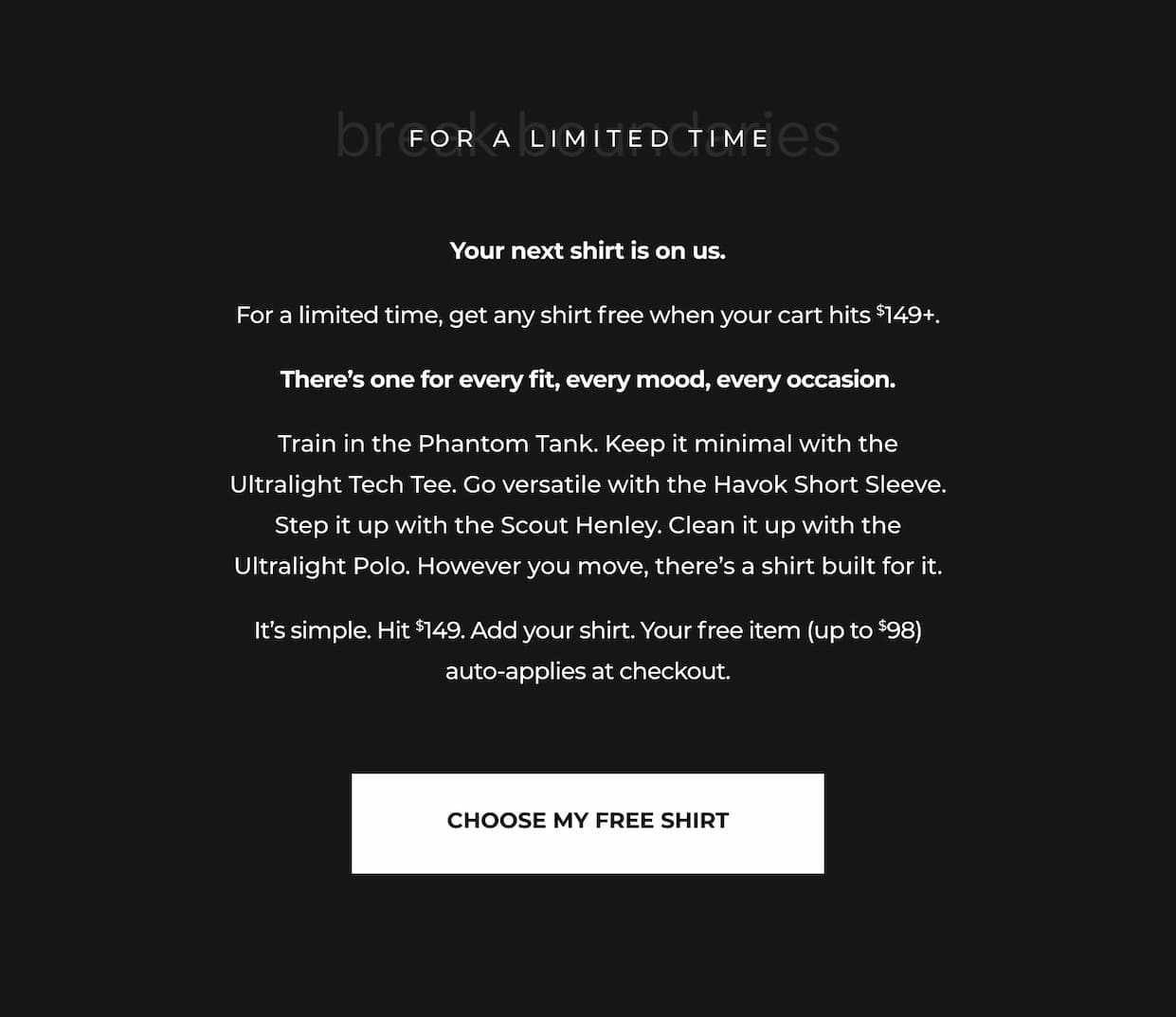 Your next shirt is on us.  For a limited time, get any shirt free when your cart hits $149+.  There’s one for every fit, every mood, every occasion.  Train in the Phantom Tank. Keep it minimal with the Ultralight Tech Tee. Go versatile with the Havok Short Sleeve. Step it up with the Scout Henley. Clean it up with the Ultralight Polo. However you move, there’s a shirt built for it.  It’s simple. Hit $149. Add your shirt. Your free item (up to $98) auto-applies at checkout.