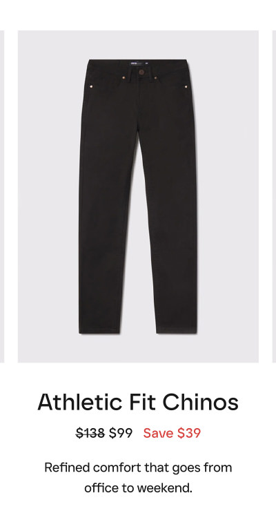 Athletic Fit Chinos $138 $99   Save $39  Refined comfort that goes from office to weekend.