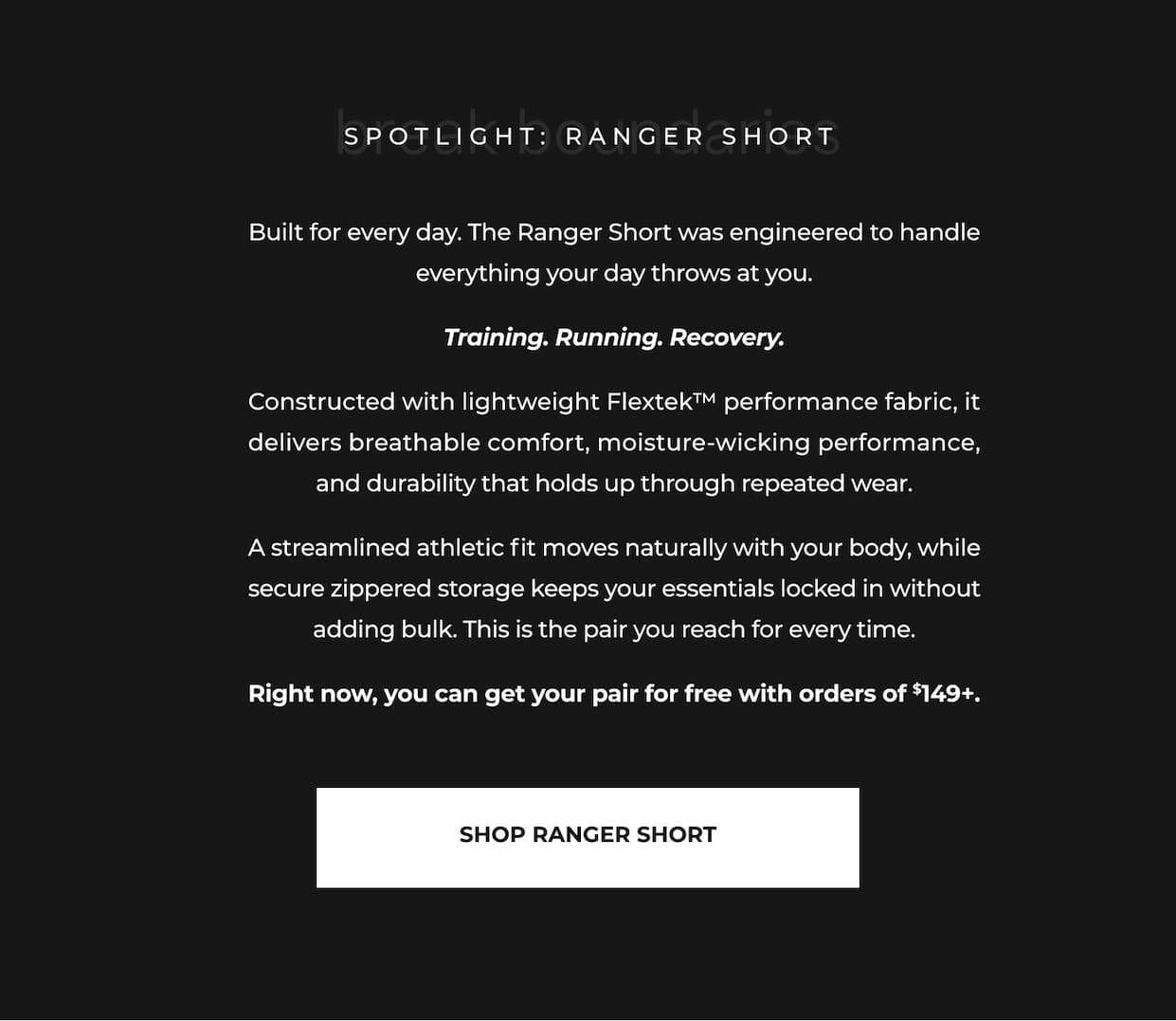 Built for every day. The Ranger Short was engineered to handle everything your day throws at you.  Training. Running. Recovery.  Constructed with lightweight Flextek™ performance fabric, it delivers breathable comfort, moisture-wicking performance, and durability that holds up through repeated wear.  A streamlined athletic fit moves naturally with your body, while secure zippered storage keeps your essentials locked in without adding bulk. This is the pair you reach for every time.  Right now, you can get your pair for free with orders of $149+.
