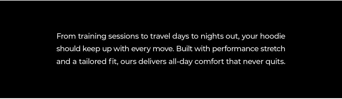 From early mornings at the gym, to long travel days, to nights out with friends, your hoodie should move with you, not against you. That's why we built ours with performance stretch, tailored fits, and comfort that lasts all day.