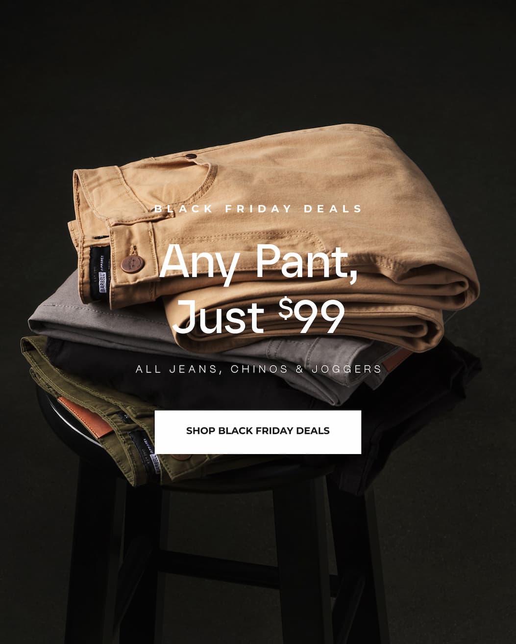 Black Friday Deals. Any Pant, Just $99. All jeans, chinos and joggers.