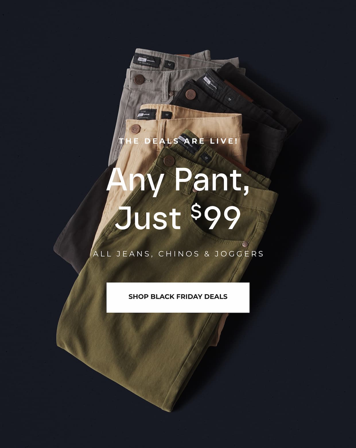 The Deals Are Live. Any Pant, Just $99. All jeans, chinos and joggers.