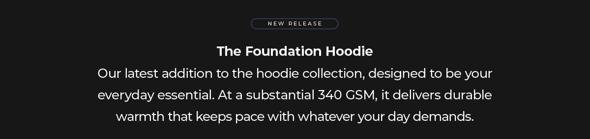 The Foundation Hoodie Our latest addition to the hoodie collection, designed to be your everyday essential. At a substantial 340 GSM, it delivers durable warmth that keeps pace with whatever your day demands.
