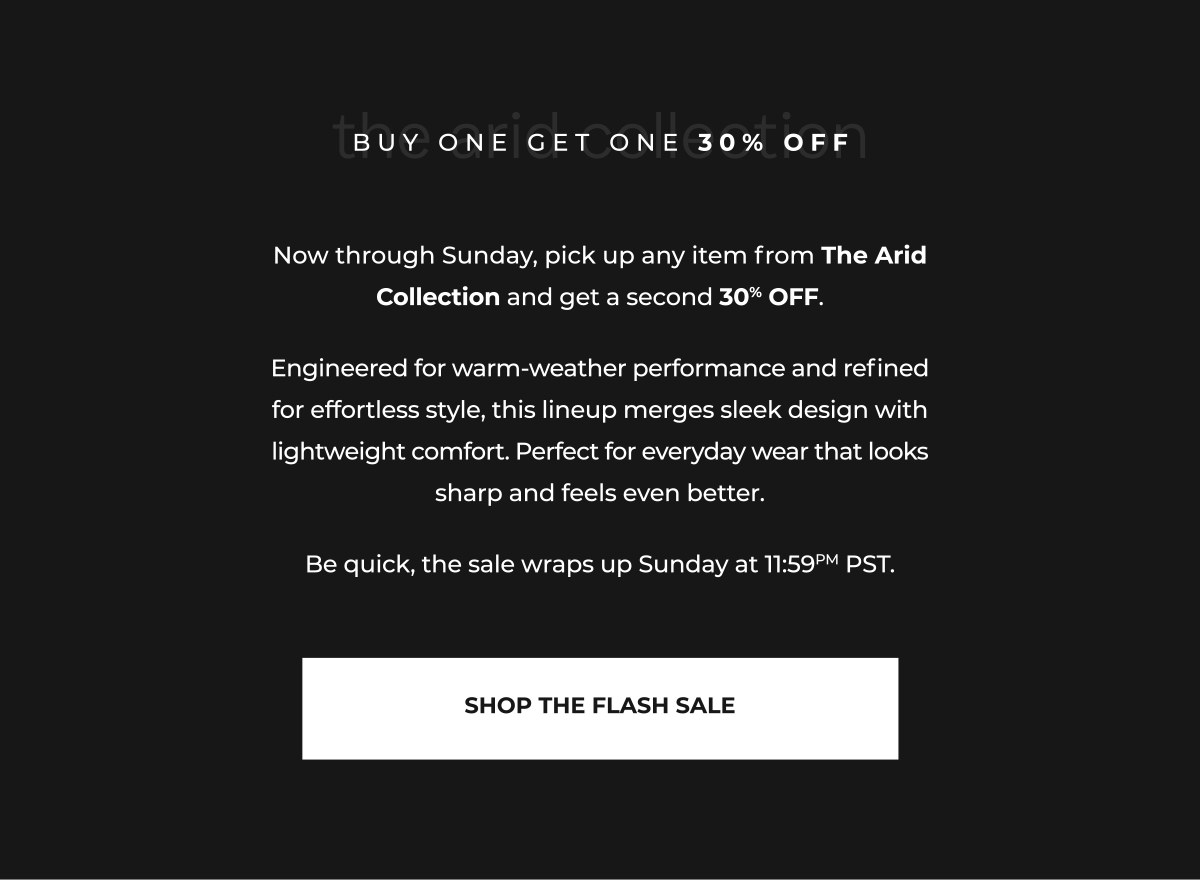 Now through Sunday, pick up any item from The Arid Collection and get a second 30% OFF.  Engineered for warm-weather performance and refined for effortless style, this lineup merges sleek design with lightweight comfort. Perfect for everyday wear that looks sharp and feels even better.  Be quick, the sale wraps up Sunday at 11:59PM PST.