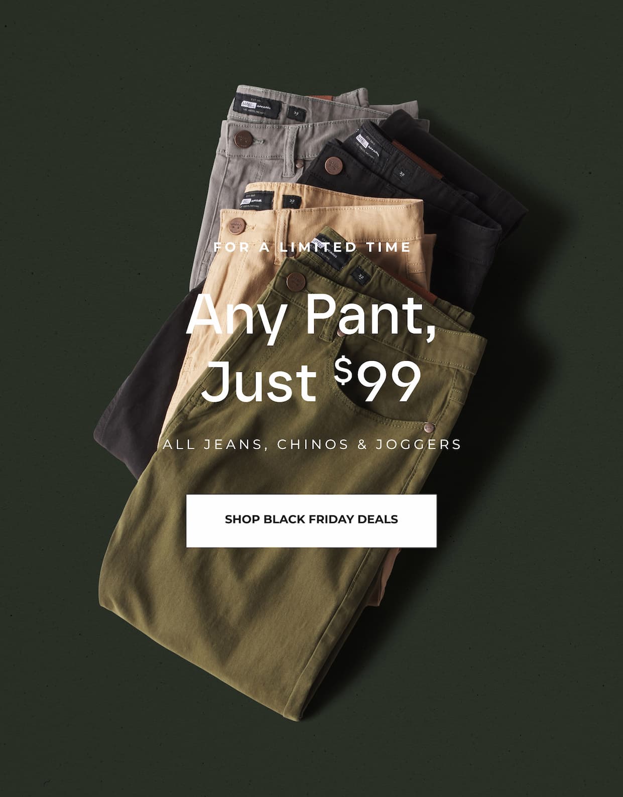 For A Limited Time. Any Pant, Just $99. All jeans, chinos and joggers.