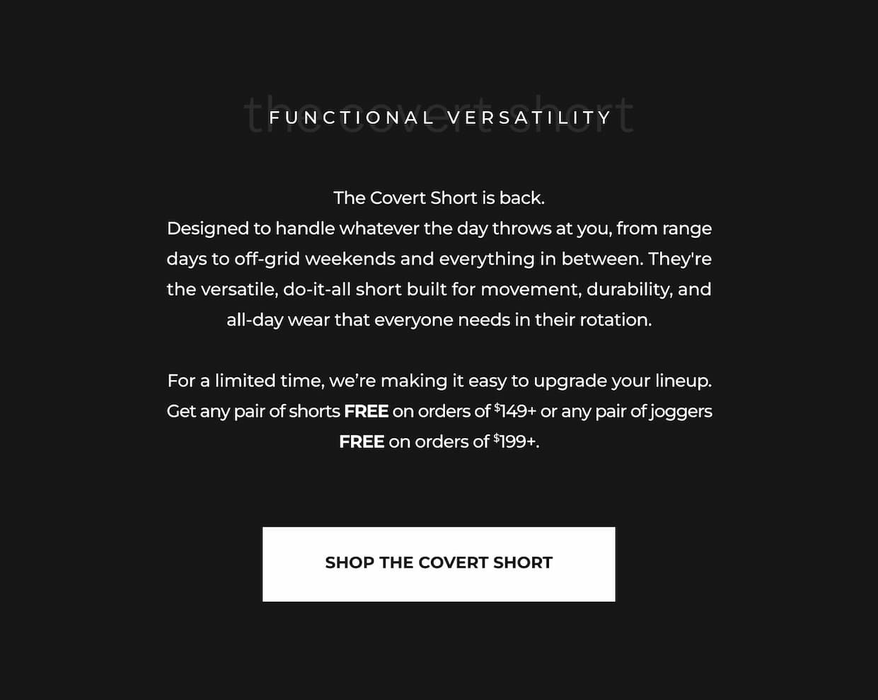 The Covert Short is back. Designed to handle whatever the day throws at you, from range days to off-grid weekends and everything in between. They're the versatile, do-it-all short built for movement, durability, and all-day wear that everyone needs in their rotation.  For a limited time, we're making it easy to upgrade your lineup. Get any pair of shorts FREE on orders of $149+ or any pair of joggers FREE on orders of $199+.
