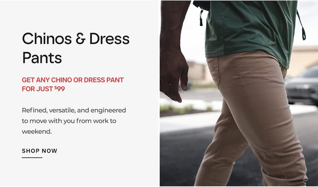 Chinos & Dress Pants  GET ANY CHINO OR DRESS PANT FOR JUST $99 Refined, versatile, and engineered to move with you from work to weekend.
