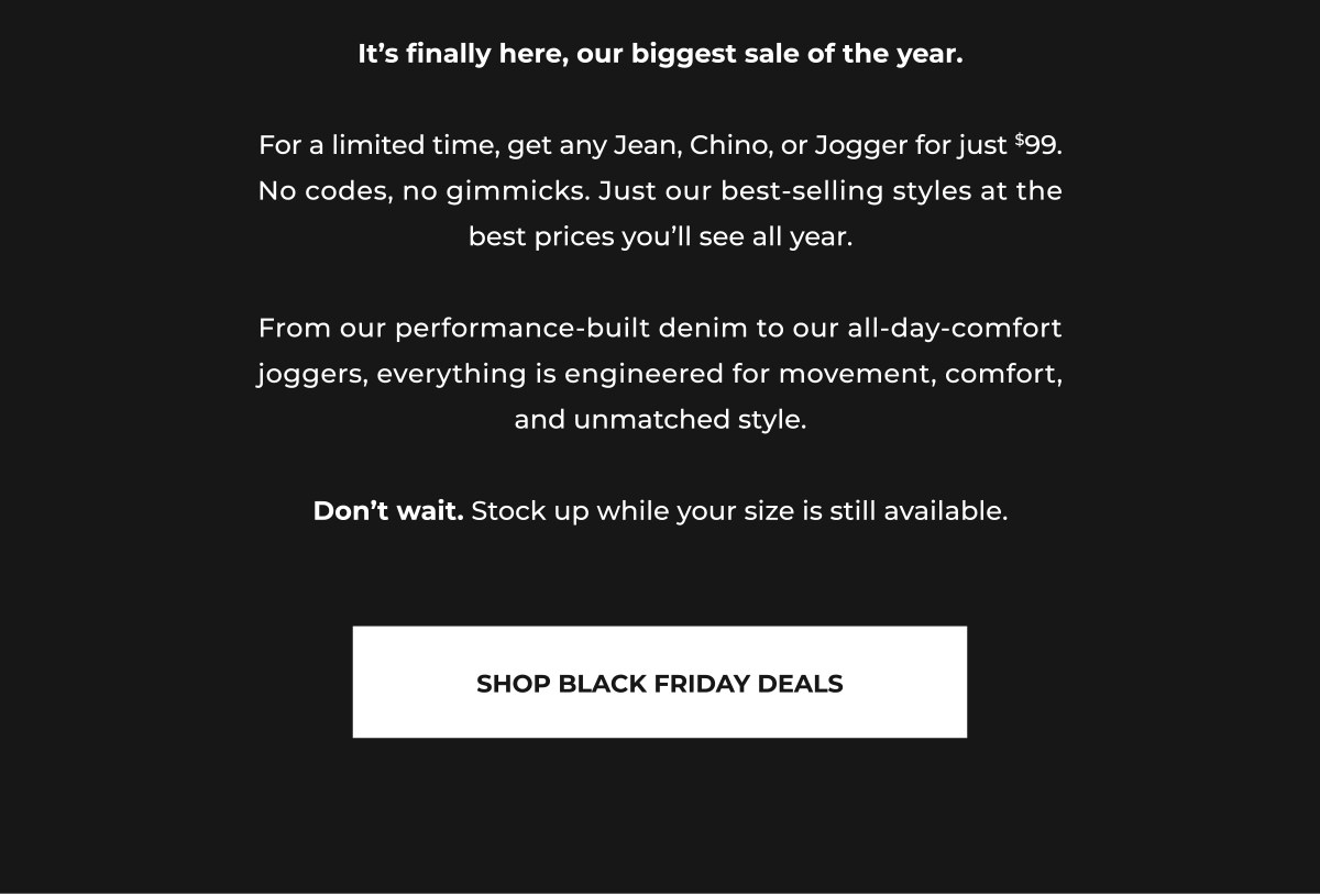It's finally here, our biggest sale of the year.  For a limited time, get any Jean, Chino, or Jogger for just $99. No codes, no gimmicks. Just our best-selling styles at the best prices you'll see all year.  From our performance-built denim to our all-day-comfort joggers, everything is engineered for movement, comfort, and unmatched style.  Don't wait. Stock up while your size is still available.