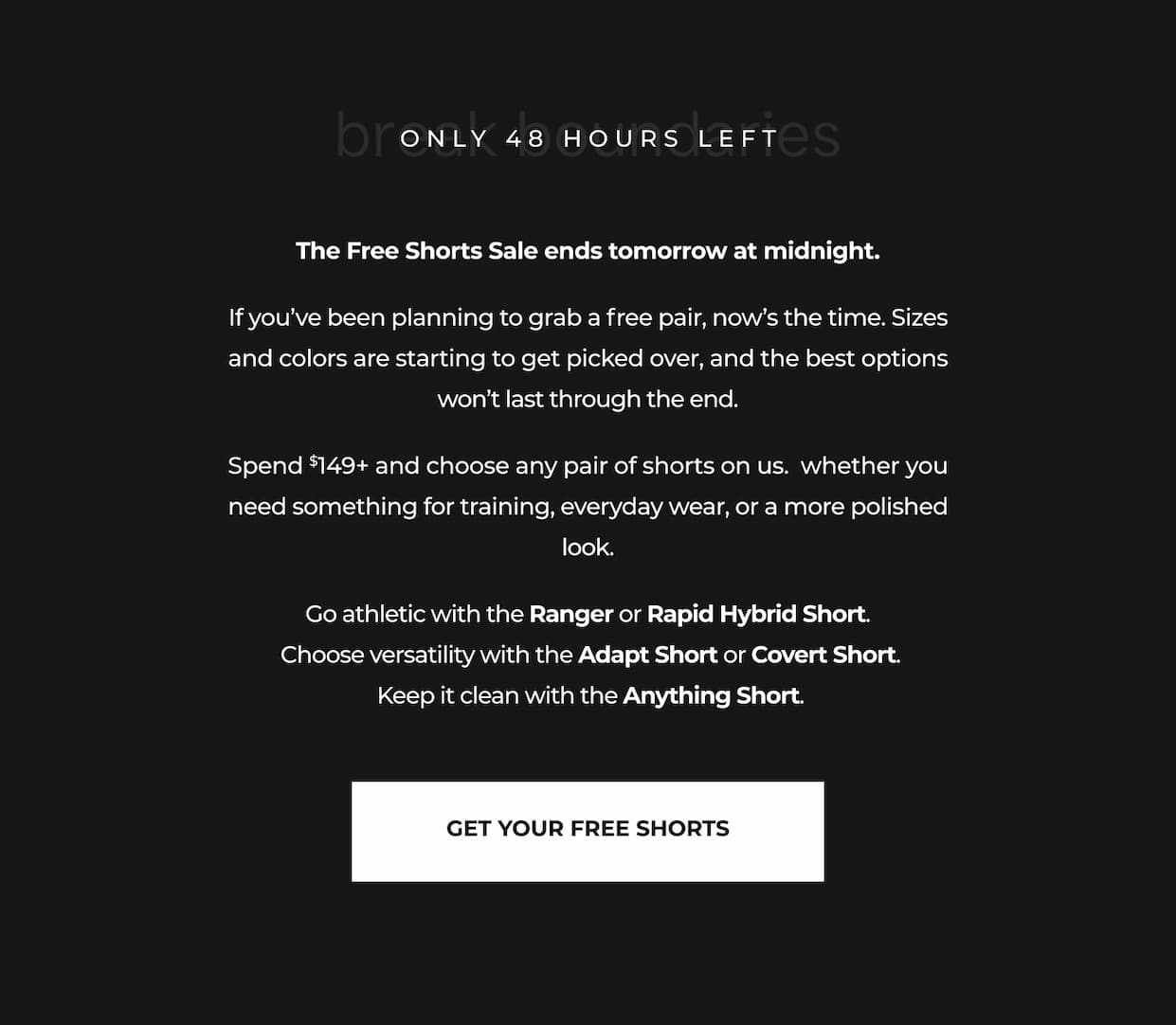 The Free Shorts Sale ends tomorrow at midnight. If you've been planning to grab a free pair, now's the time. Sizes and colors are starting to get picked over, and the best options won't last through the end. Spend $149+ and choose any pair of shorts on us.  whether you need something for training, everyday wear, or a more polished look. Go athletic with the Ranger or Rapid Hybrid Short.  Choose versatility with the Adapt Short or Covert Short.  Keep it clean with the Anything Short.