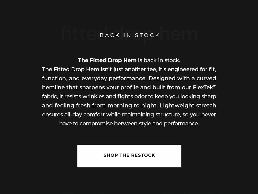 The Fitted Drop Hem is back in stock. The Fitted Drop Hem isn't just another tee, it's engineered for fit, function, and everyday performance. Designed with a curved hemline that sharpens your profile and built from our FlexTek™ fabric, it resists wrinkles and fights odor to keep you looking sharp and feeling fresh from morning to night. Lightweight stretch ensures all-day comfort while maintaining structure, so you never have to compromise between style and performance.