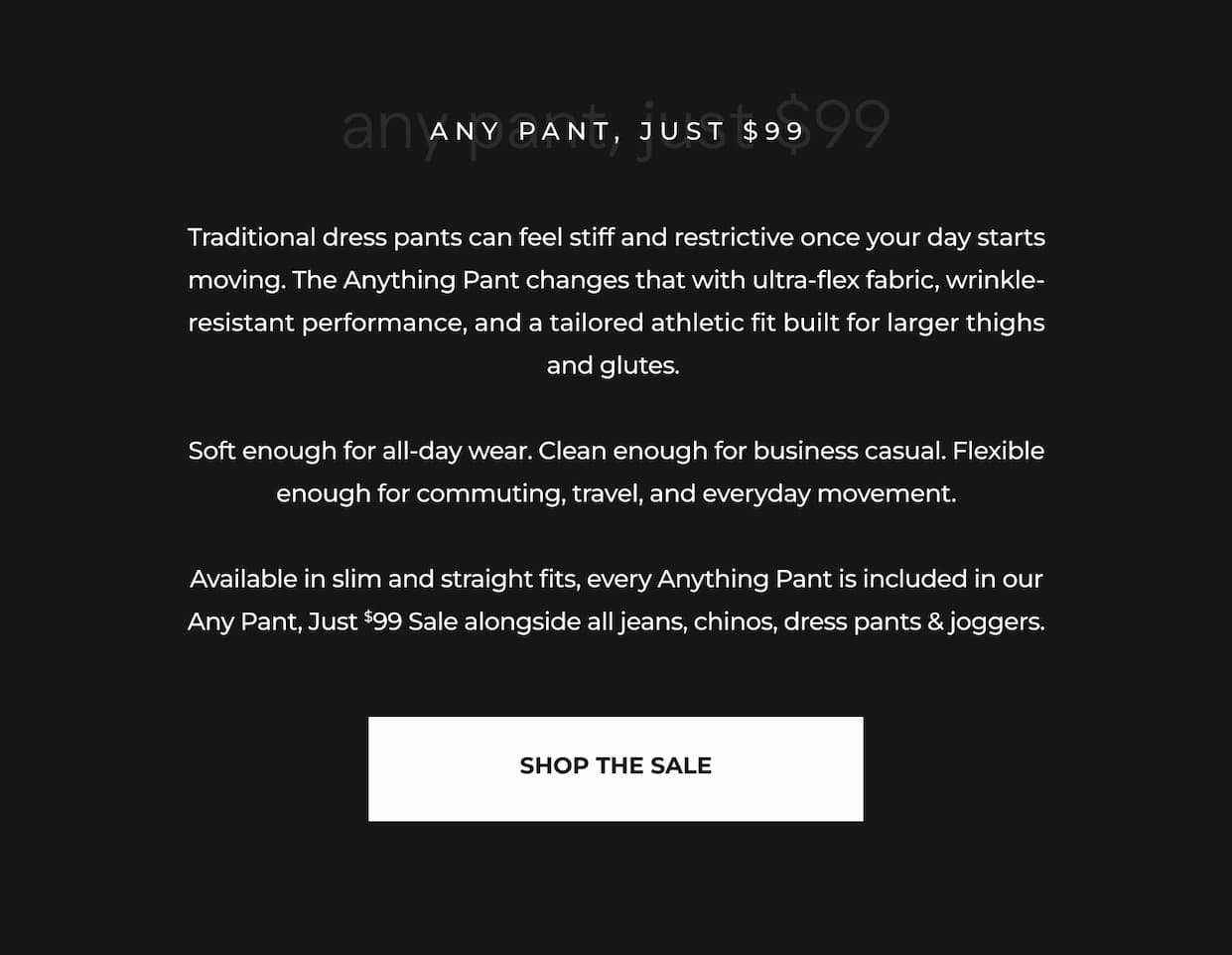 Traditional dress pants can feel stiff and restrictive once your day starts moving. The Anything Pant changes that with ultra-flex fabric, wrinkle-resistant performance, and a tailored athletic fit built for larger thighs and glutes.   Soft enough for all-day wear. Clean enough for business casual. Flexible enough for commuting, travel, and everyday movement.  Available in slim and straight fits, every Anything Pant is included in our Any Pant, Just $99 Sale alongside all jeans, chinos, dress pants & joggers.