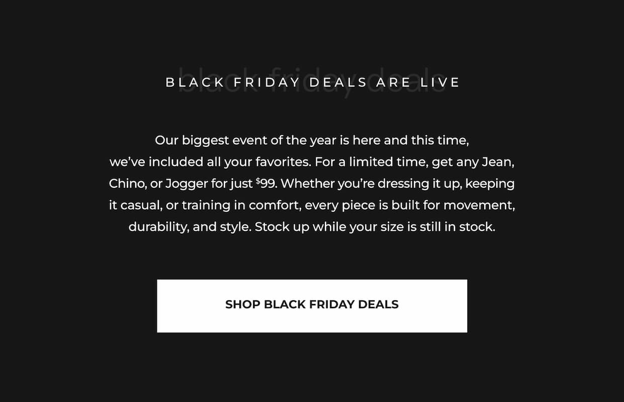 Our biggest event of the year is here and this time, we've included all your favorites. For a limited time, get any Jean, Chino, or Jogger for just $99. Whether you're dressing it up, keeping it casual, or training in comfort, every piece is built for movement, durability, and style. Stock up while your size is still in stock.