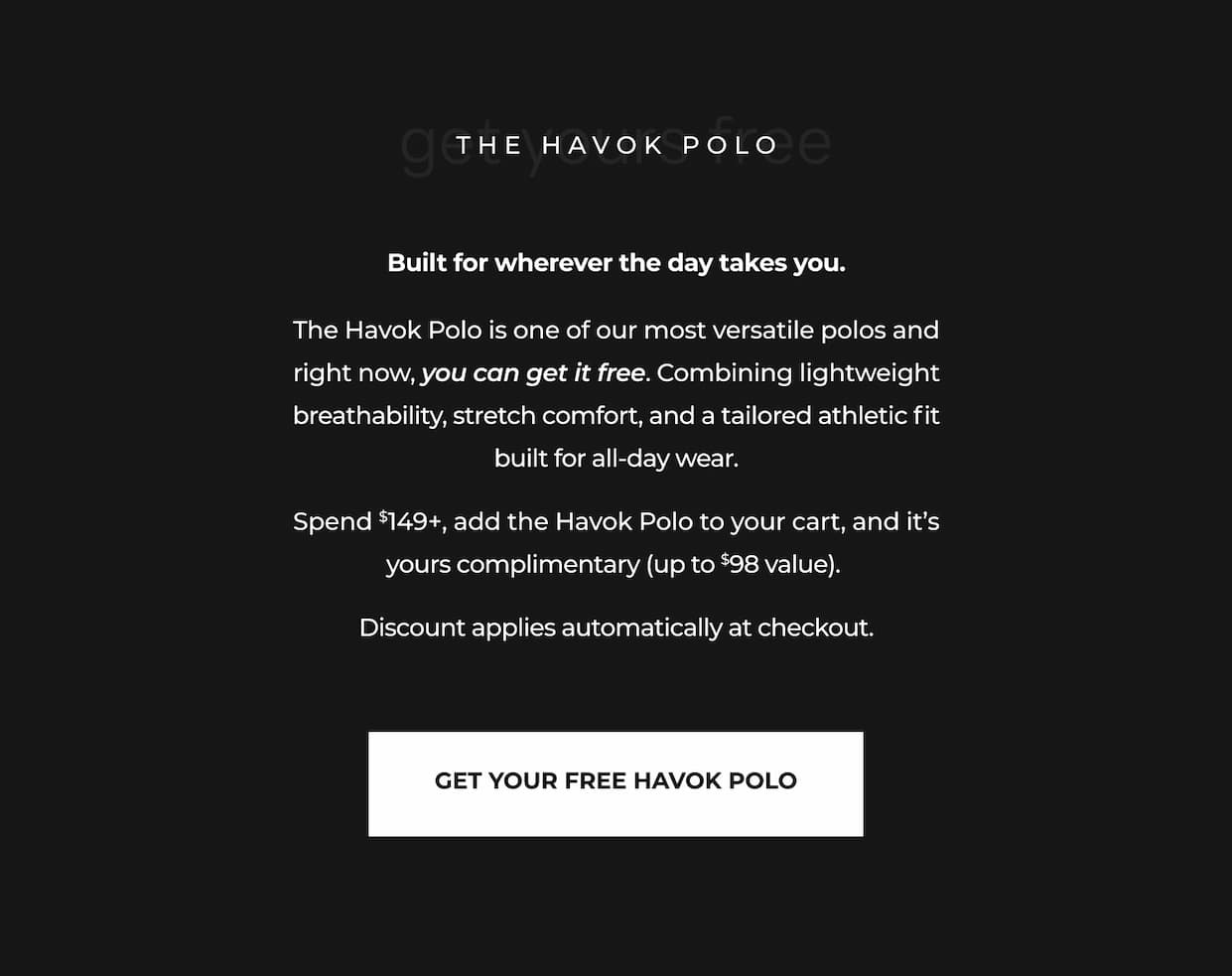 Built for wherever the day takes you.  The Havok Polo is one of our most versatile polos and right now, you can get it free. Combining lightweight breathability, stretch comfort, and a tailored athletic fit built for all-day wear.  Spend $149+, add the Havok Polo to your cart, and it’s yours complimentary (up to $98 value).   Discount applies automatically at checkout.