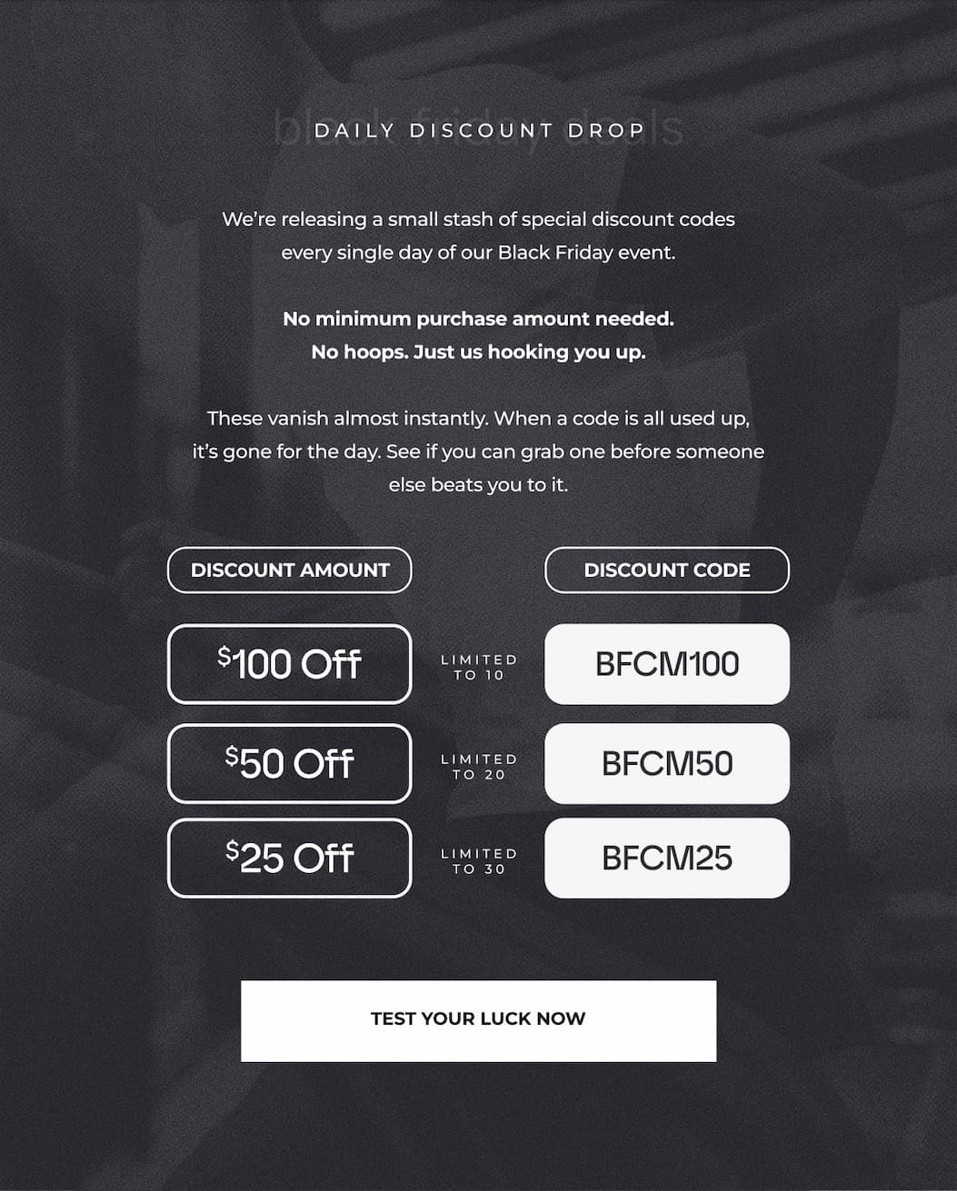 We're releasing a small stash of special discount codes every single day of our Black Friday event.  No minimum purchase amount needed. No hoops. Just us hooking you up.  These vanish almost instantly. When a code is all used up, it's gone for the day. See if you can grab one before someone else beats you to it.