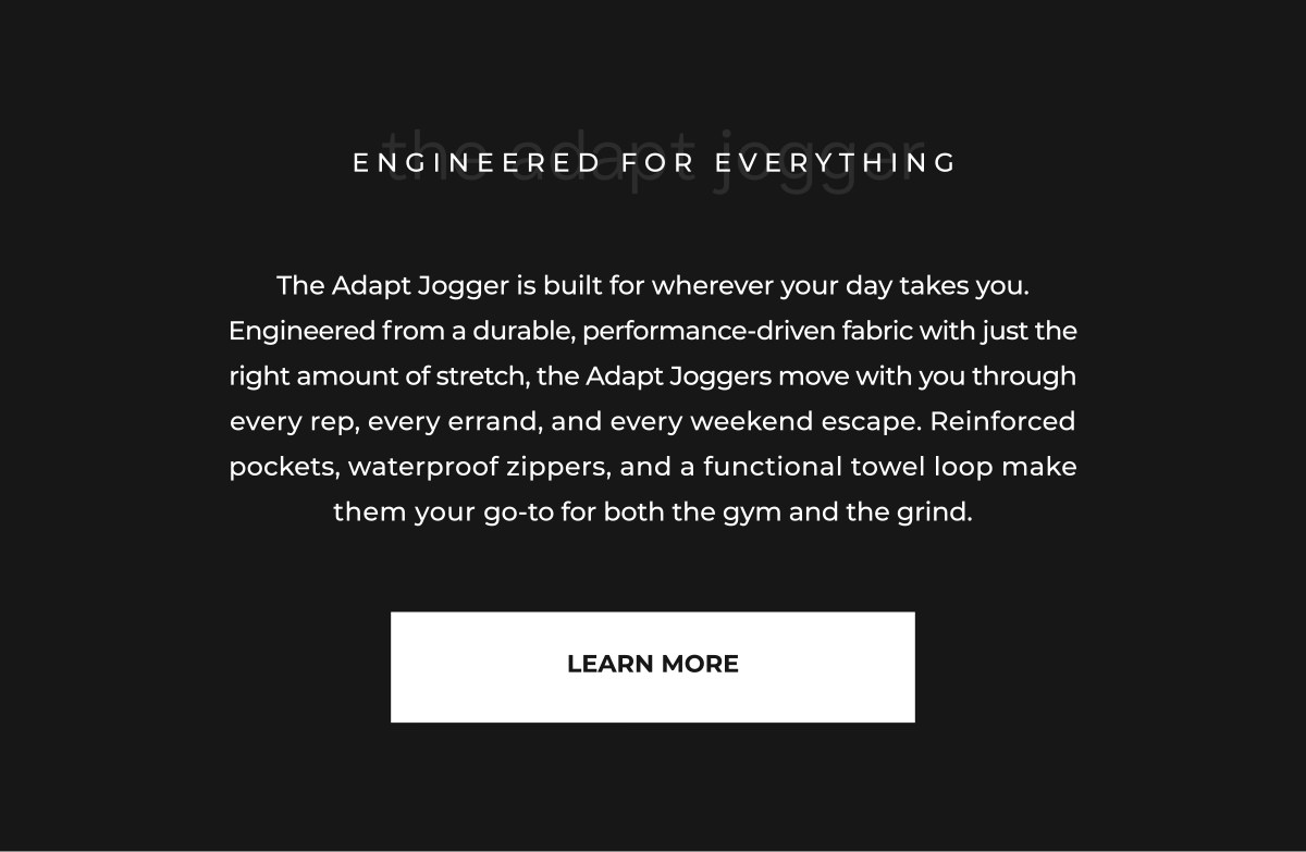 The Adapt Jogger is built for wherever your day takes you. Engineered from a durable, performance-driven fabric with just the right amount of stretch, the Adapt Joggers move with you through every rep, every errand, and every weekend escape. Reinforced pockets, waterproof zippers, and a functional towel loop make them your go-to for both the gym and the grind.