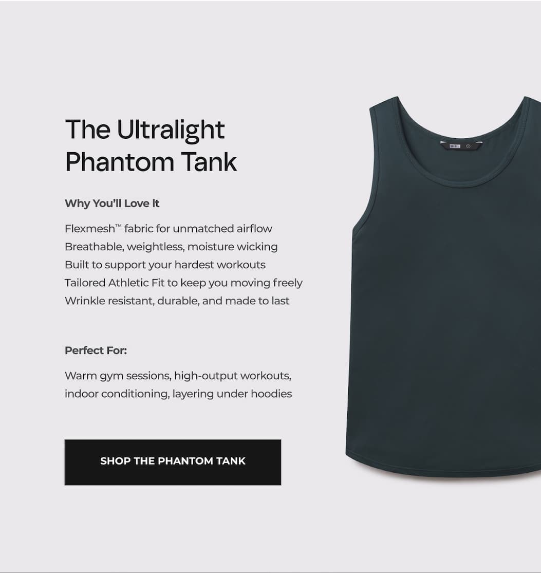 The Ultralight Phantom Tank Why You'll Love it Flexmesh™ fabric for unmatched airflow Breathable, weightless, moisture wicking Built to support your hardest workouts Tailored Athletic Fit to keep you moving freely Wrinkle resistant, durable, and made to last Lifetime Replacement Guarantee  Perfect For: Warm gym sessions, high-output workouts, indoor conditioning, layering under hoodies