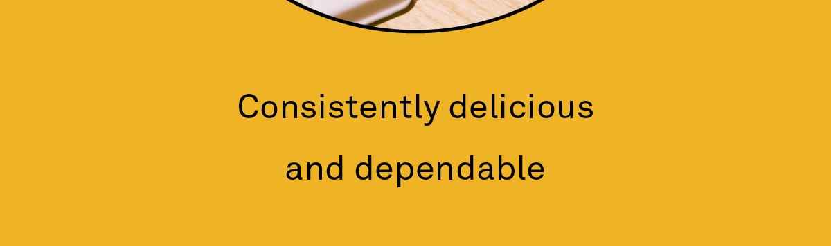 Consistently delicious and constant.