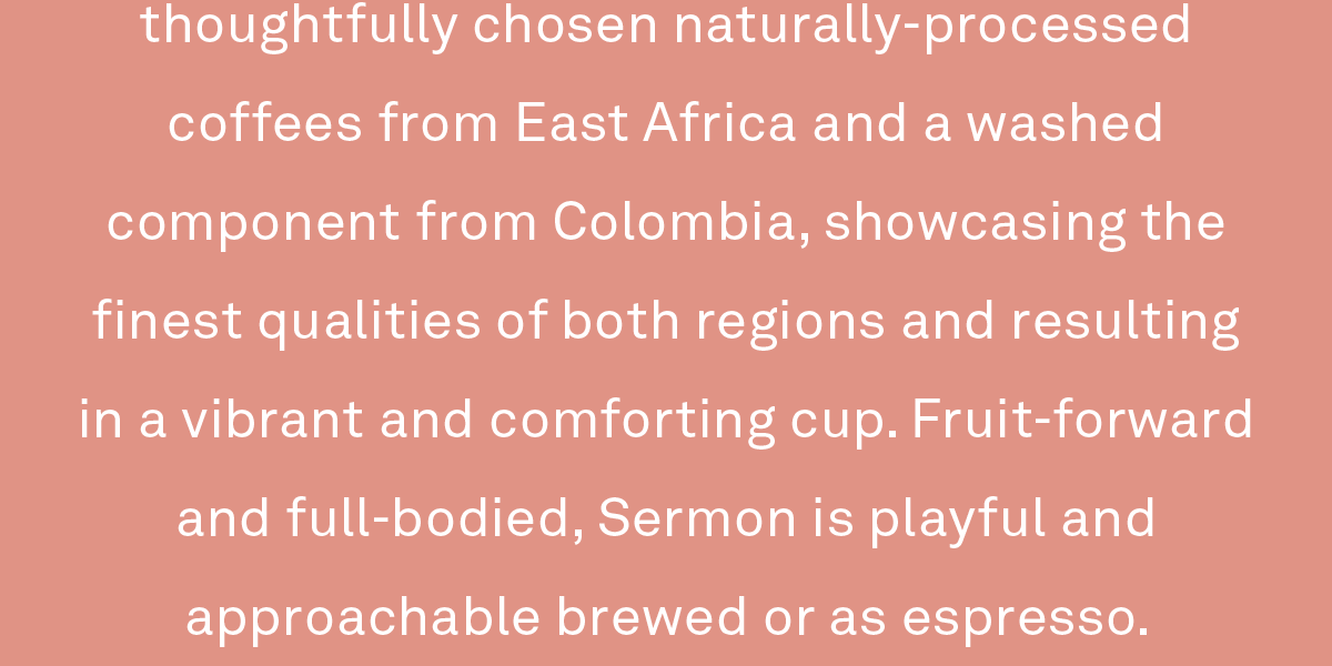 This easy-drinking blend is crafted from thoughtfully chosen naturally-processed coffees from East Africa and a washed component from Colombia, showcasing the finest qualities of both regions and resulting in a vibrant and comforting cup. Fruit-forward and full-bodied, Sermon is playful and approachable brewed or as espresso.