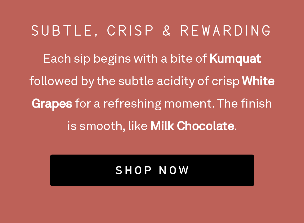 Each sip begins with a bite of Kumquat followed by the subtle acidity of crisp White Grapes for a refreshing moment. The finish is smooth, like Milk Chocolate.