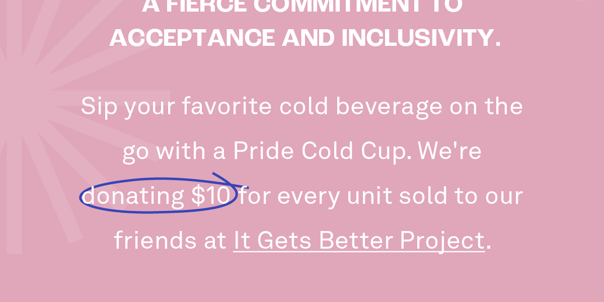 We are honored to participate as proponents of individuality with a fierce commitment to acceptance and inclusivity.  Sip your favorite cold beverage on the go with a Pride Cold Cup. We're donating $10 for every unit sold to our friends at It Gets Better Project.