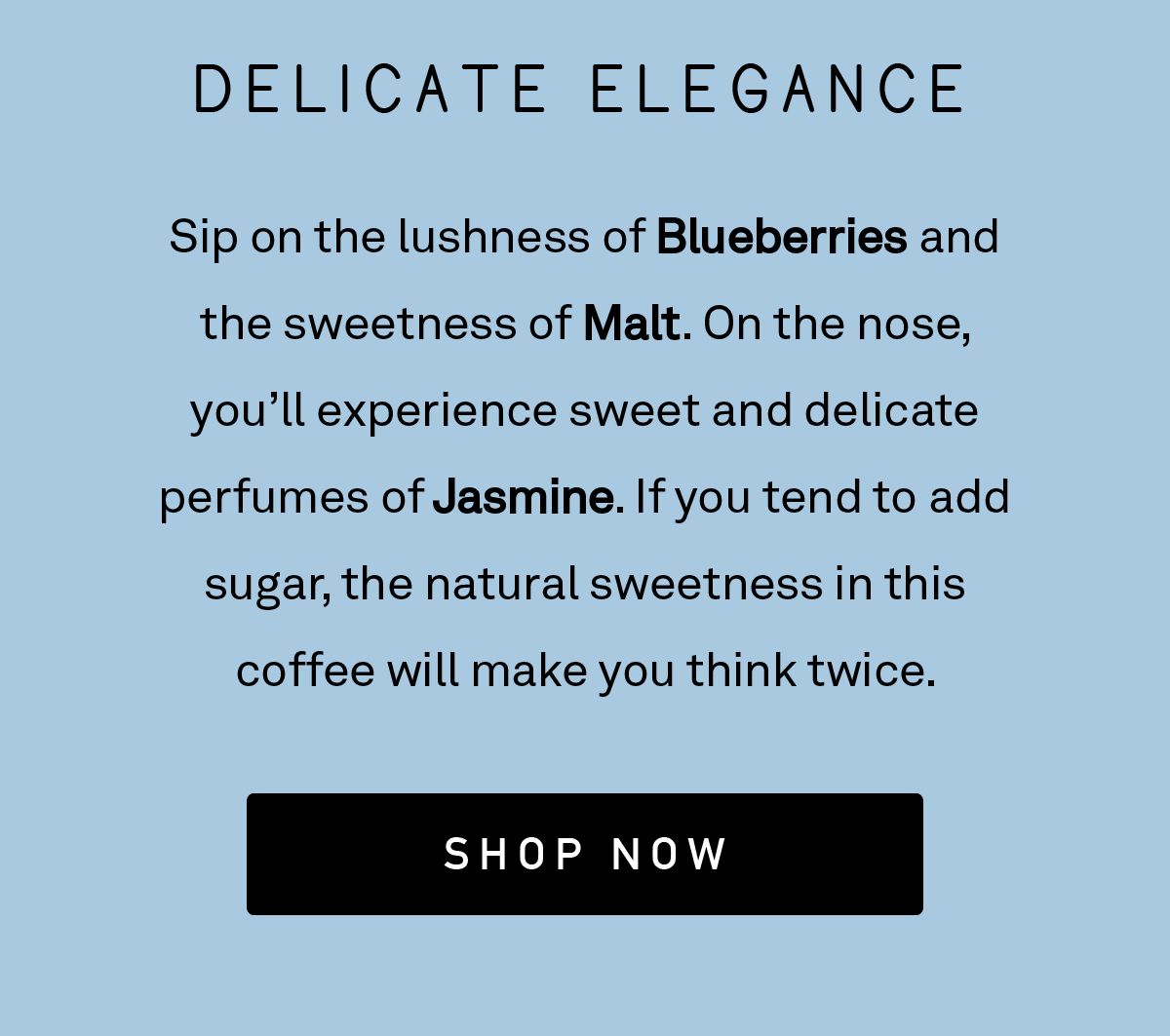 Sip on the lushness of Blueberries and the sweetness of Malt. On the nose, you’ll experience sweet and delicate perfumes of Jasmine. If you tend to add sugar, the natural sweetness in this coffee will make you think twice.