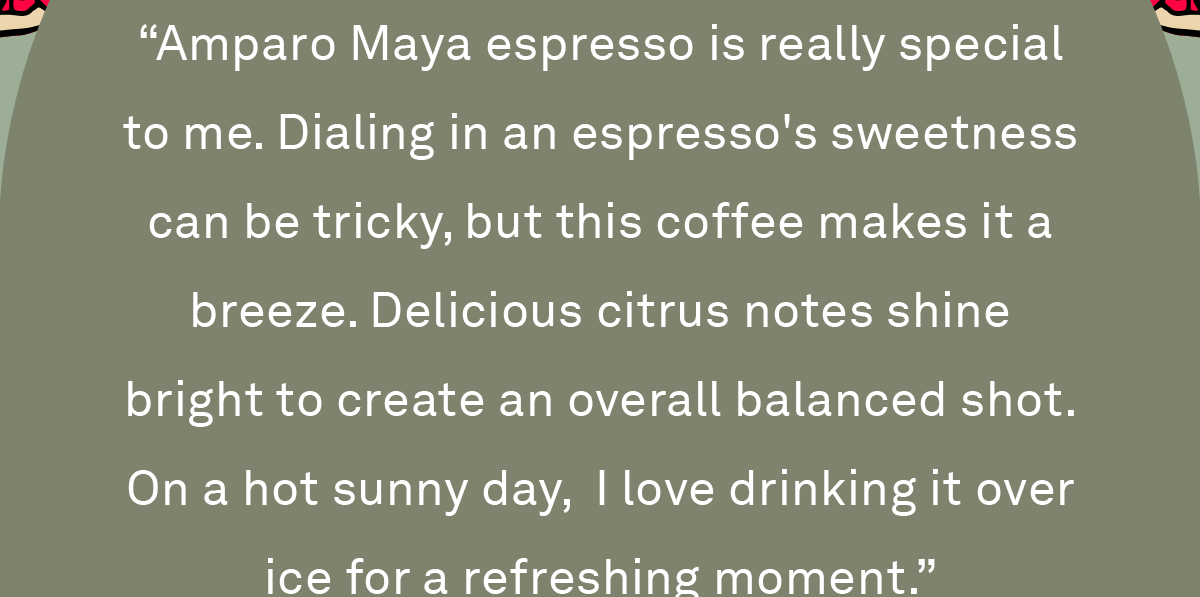 “Amparo Maya espresso is really special to me. Dialing in an espresso's sweetness can be tricky, but this coffee makes it a breeze. Delicious citrus notes shine bright to create an overall balanced shot. On a hot sunny day,  I love drinking it over ice for a refreshing moment.”