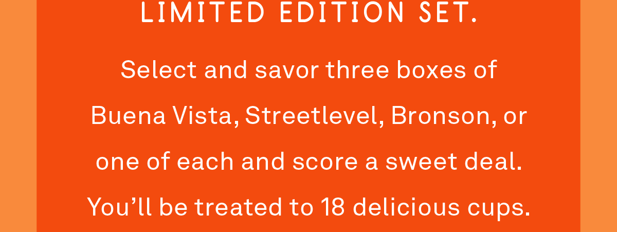Select and savor three boxes of Buena Vista, Streetlevel, Bronson, or one of each and score a sweet deal. You’ll be treated to 18 delicious cups.