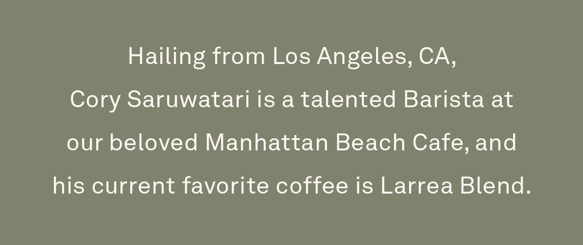 Hailing from Los Angeles, CA, Cory Saruwatari is a talented Barista at our beloved Manhattan Beach Cafe, and his current favorite coffee is Larrea Blend.