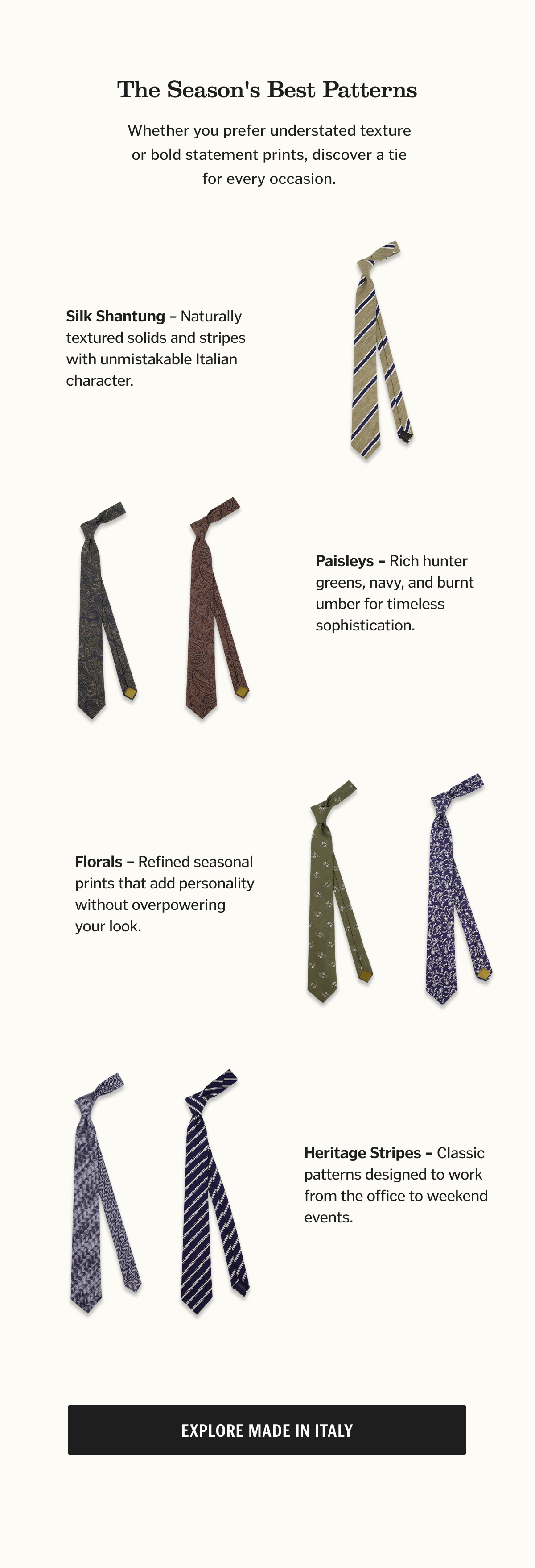 Silk Shantung Naturally textured solids and stripes with unmistakable Italian character. Venezia Stripe Silk Shantung Olive Tie Paisleys Rich hunter greens, navy, and burnt umber for timeless sophistication. Portofino Paisley Hunter Green Tie Portofino Paisley Burnt Umber Tie Florals Refined seasonal prints that add personality without overpowering your look. Ferrara Floral Olive Tie Positano Floral White Tie Heritage Stripes Classic patterns designed to work from the office to weekend events. Livorno Stripe Navy Tie Affinato Herringbone Denim Blue Tie