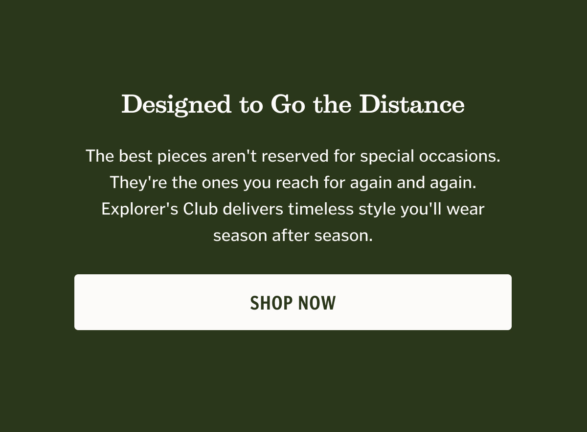 Designed to Go the Distance The best pieces aren't reserved for special occasions. They're the ones you reach for again and again. Explorer's Club delivers timeless style you'll wear season after season. CTA: Shop Now