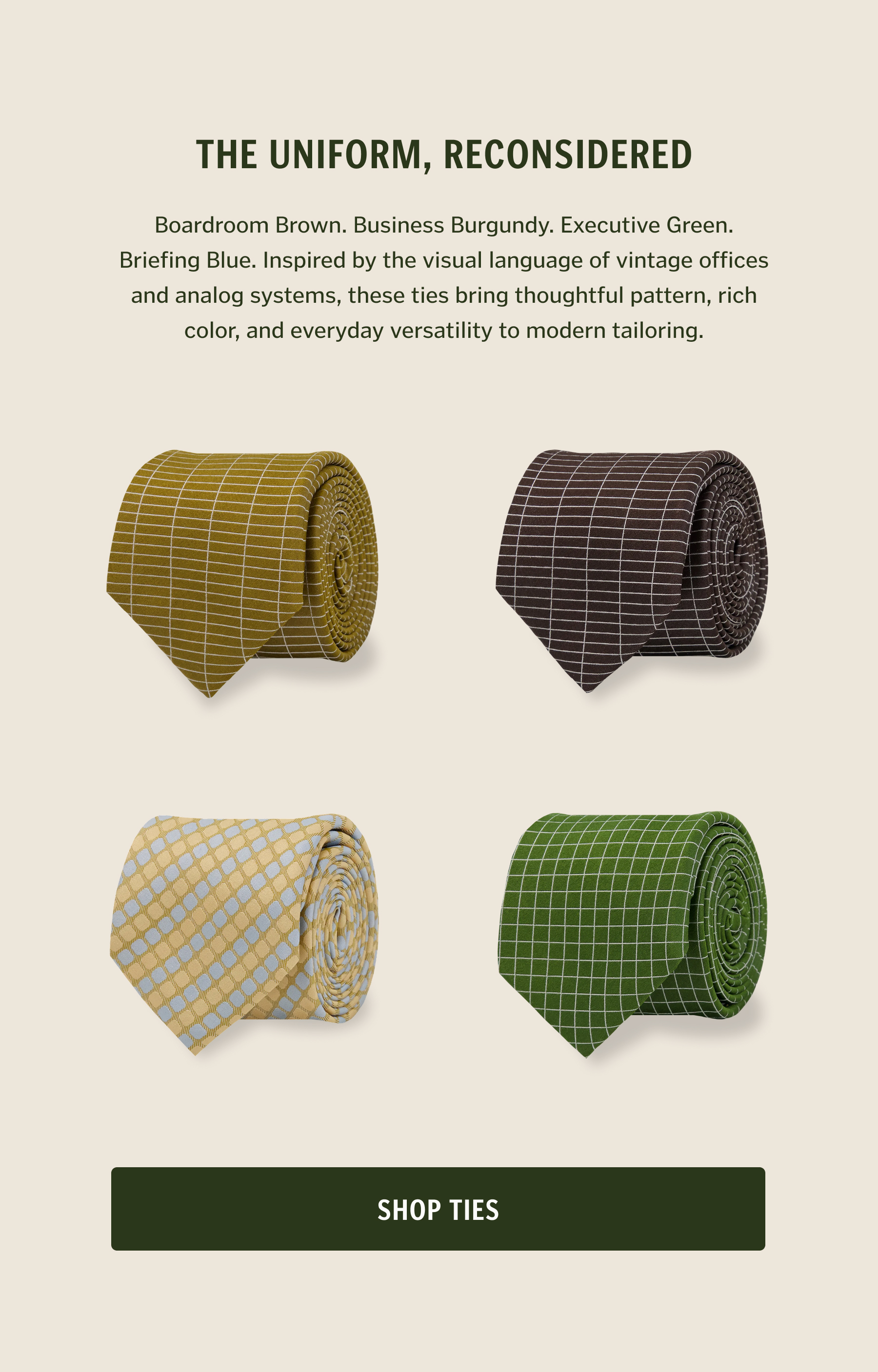 The Uniform, Reconsidered. Boardroom Brown. Business Burgundy. Executive Green. Briefing Blue. Inspired by the visual language of vintage offices and analog systems, these ties bring thoughtful pattern, rich color, and everyday versatility to modern tailoring.