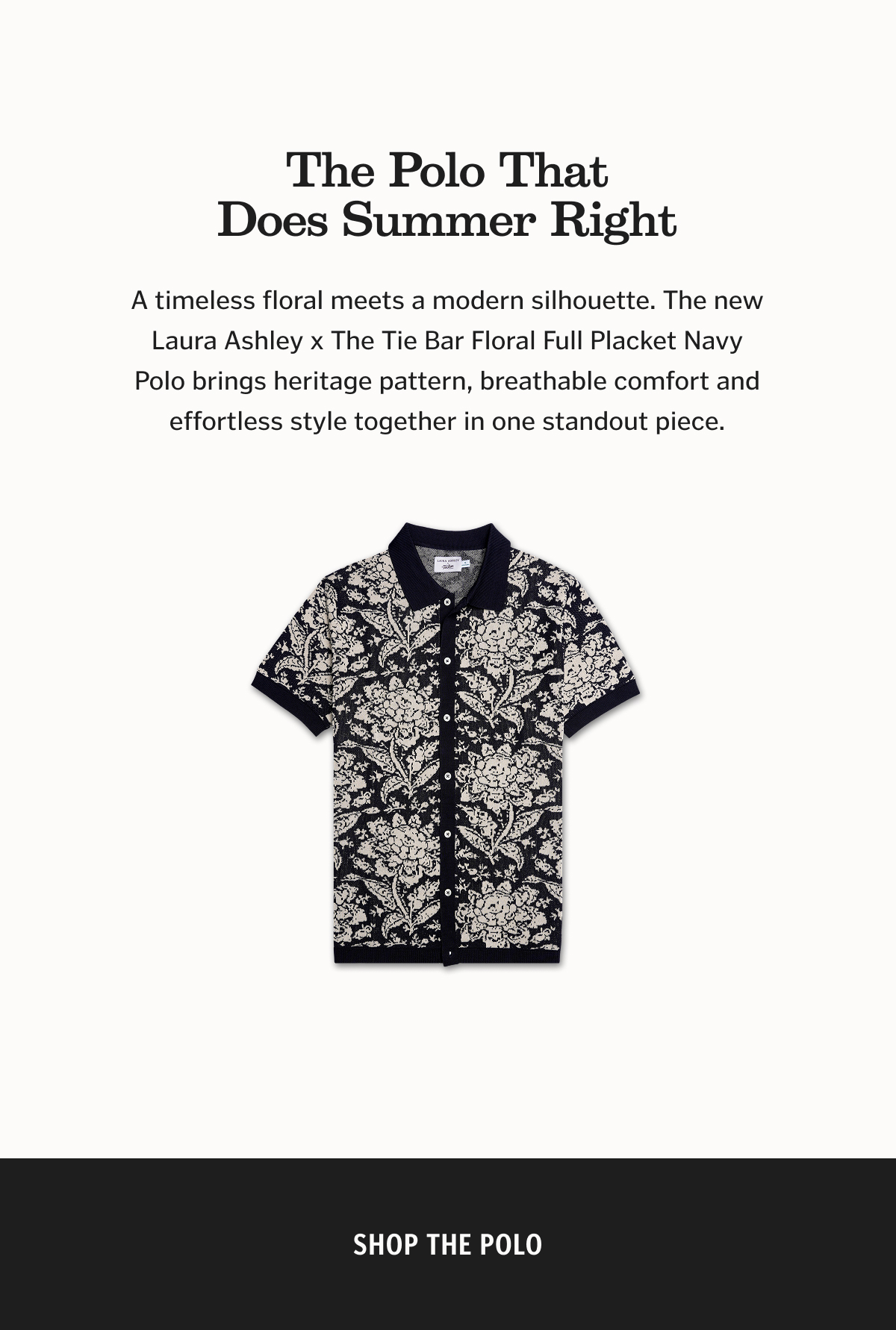 The Polo That Does Summer Right A timeless floral meets a modern silhouette. The new Laura Ashley x The Tie Bar Floral Full Placket Navy Polo brings heritage pattern, breathable comfort and effortless style together in one standout piece. Shop the polo. 