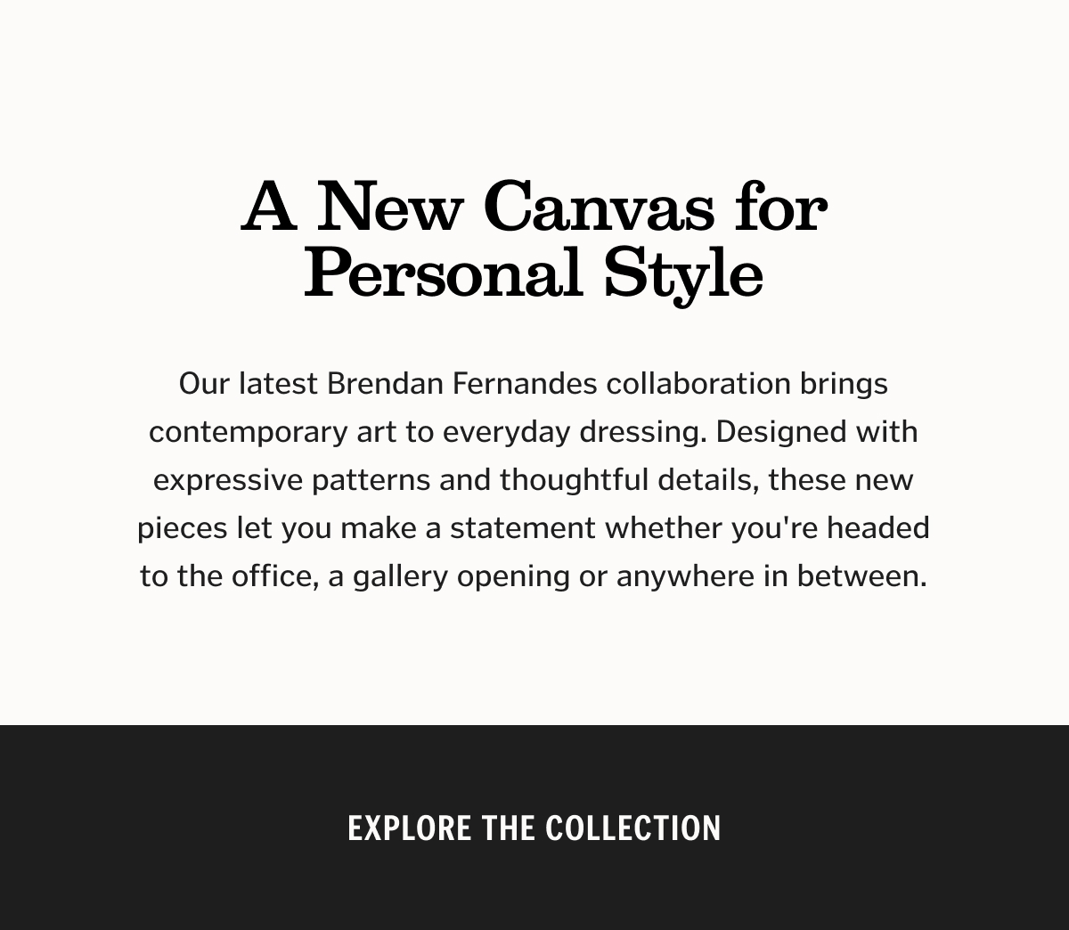 A New Canvas for Personal Style. Our latest Brendan Fernandes collaboration brings contemporary art to everyday dressing. Designed with expressive patterns and thoughtful details, these new pieces let you make a statement whether you're headed to the office, a gallery opening or anywhere in between.