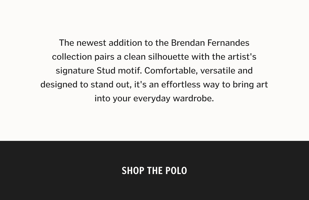 The newest addition to the Brendan Fernandes collection pairs a clean silhouette with the artist's signature Stud motif. Comfortable, versatile and designed to stand out, it's an effortless way to bring art into your everyday wardrobe. Shop The Polo.