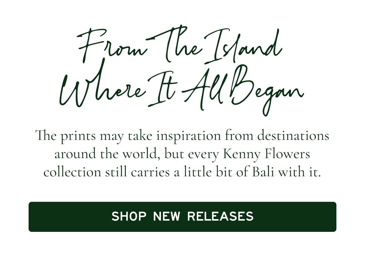 From The Island Where It All Began  The prints may take inspiration from destinations around the world, but every Kenny Flowers collection still carries a little bit of Bali with it.  [[SHOP NEW RELEASES]]