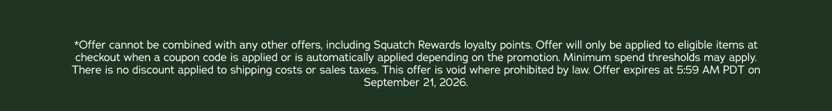 *Offer cannot be combined with any other offers, including Squatch Rewards loyalty points. Offer will only be applied to eligible items at checkout when a coupon code is applied or is automatically applied depending on the promotion. Minimum spend thresholds may apply. There is no discount applied to shipping costs or sales taxes. This offer is void where prohibited by law. Offer expires at 5:59 AM PDT on September 21, 2026.