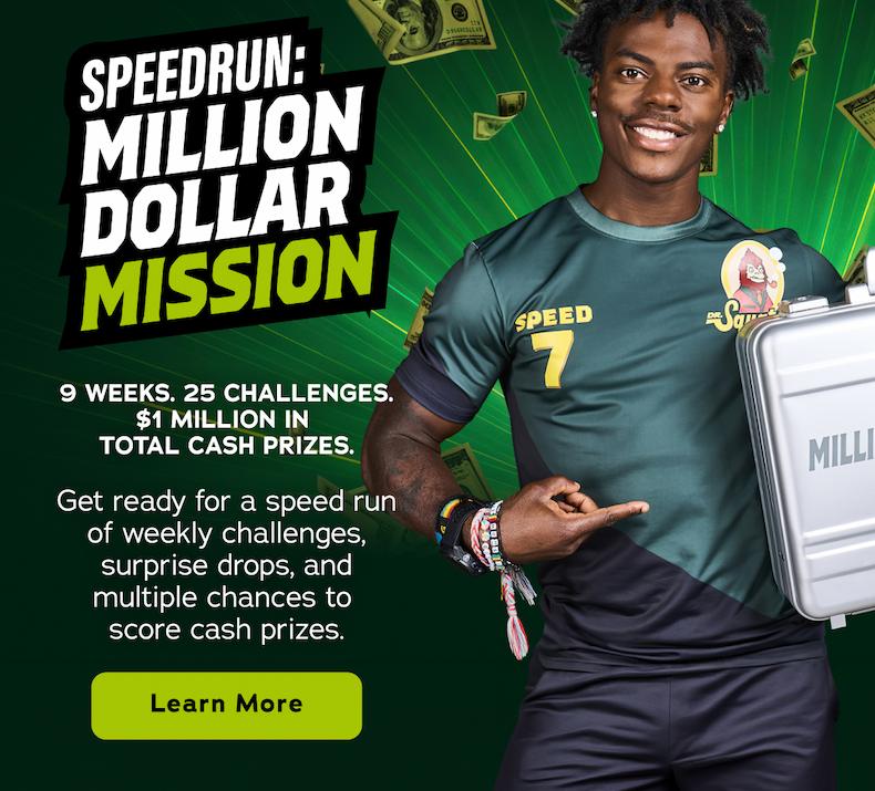 Speedrun: Million Dollar Mission. 9 Weeks. 25 Challenges. $1 Million In Total Cash Prizes. Get ready for a speed run of weekly challenges, surprise drops and multiple chances to score cash prizes. - Learn More