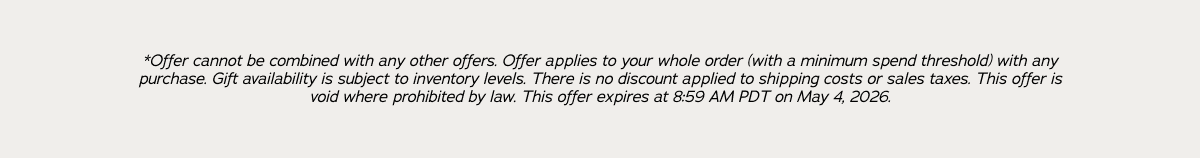 *Offer cannot be combined with any other offers. Offer applies to your whole order (with a minimum spend threshold) with any purchase. Gift availability is subject to inventory levels. There is no discount applied to shipping costs or sales taxes. This offer is void where prohibited by law. This offer expires at 8:59am PDT on May 4, 2026.